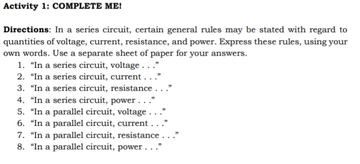 Activity 1: COMPLETE ME!
Directions: In a series circuit, certain general rules may be stated with regard to
quantities of voltage, current, resistance, and power. Express these rules, using your
own words. Use a separate sheet of paper for your answers.
1. "In a series circuit, voltage . . .”
2. "In a series circuit, current..."
3. "In a series circuit, resistance...
4. "In a series circuit, power . . .”
5. "In a parallel circuit, voltage.
6. "In a parallel circuit, current..."
7. "In a parallel circuit, resistance..."
8. "In a parallel circuit, power ..."
33