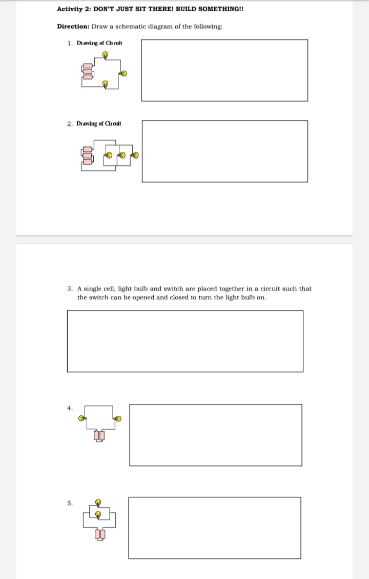 Activity 2: DON'T JUST SIT THERE! BUILD SOMETHING!!
Direction: Draw a schematic diagram of the following:
1. Drawing of Circuit
2. Drawing of Circuit
3. A single cell, light bulb and switch are placed together in a circuit such that
the switch can be opened and closed to turn the light bulb on.
4
5.