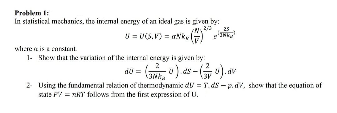 Problem 1:
In statistical mechanics, the internal energy of an ideal gas is given by:
N.
aNkB
2/3
(3NKB
U = U(S,V) =
е
where a is a constant.
1- Show that the variation of the internal energy is given by:
2
dS -
\3V
2
dU =
dV
\3NkB
2- Using the fundamental relation of thermodynamic dU = T.ds – p. dV, show that the equation of
state PV = nRT follows from the first expression of U.
