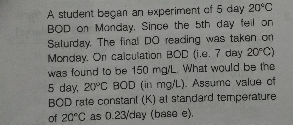 A student began an experiment of 5 day 20°C
BOD on Monday. Since the 5th day fell on
Saturday. The final DO reading was taken on
Monday. On calculation BOD (i.e. 7 day 20°C)
was found to be 150 mg/L. What would be the
5 day, 20°C BOD (in mg/L). Assume value of
BOD rate constant (K) at standard temperature
of 20°C as 0.23/day (base e).