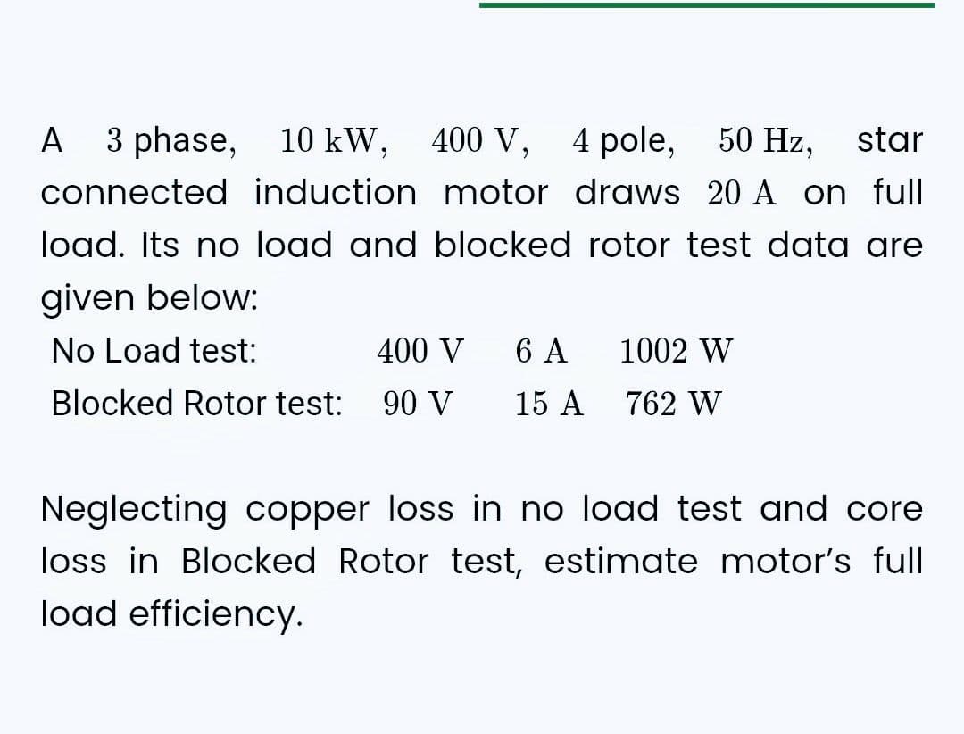 3 phase,
10
10 kW,
kW,
400 V, 4 pole,
50 Hz,
star
connected induction motor draws 20 A on full
load. Its no load and blocked rotor test data are
given below:
No Load test:
400 V
Blocked Rotor test: 90 V
A
6 A
1002 W
15 A 762 W
Neglecting copper loss in no load test and core
loss in Blocked Rotor test, estimate motor's full
load efficiency.
