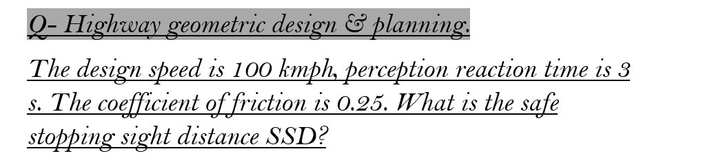 Q- Highway geometric design & planning.
The design speed is 100 kmph, perception reaction time is 3
s. The coefficient of friction is 0.25. What is the safe
stopping sight distance SSD?