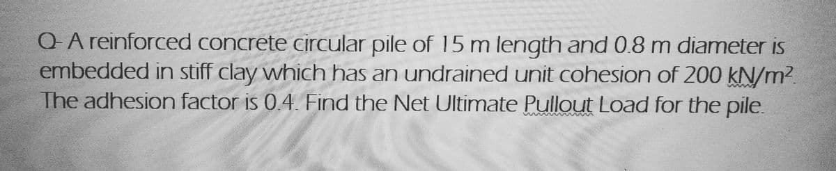 Q- A reinforced concrete circular pile of 15 m length and 0.8 m diameter is
embedded in stiff clay which has an undrained unit cohesion of 200 kN/m²
The adhesion factor is 0.4. Find the Net Ultimate Pullout Load for the pile.