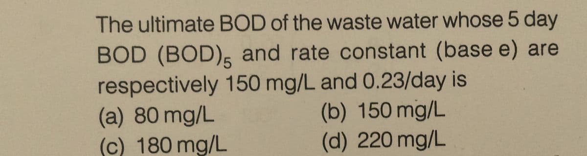 The ultimate BOD of the waste water whose 5 day
BOD (BOD), and rate constant (base e) are
respectively 150 mg/L and 0.23/day is
(a) 80 mg/L
(b) 150 mg/L
(c) 180 mg/L
(d) 220 mg/L