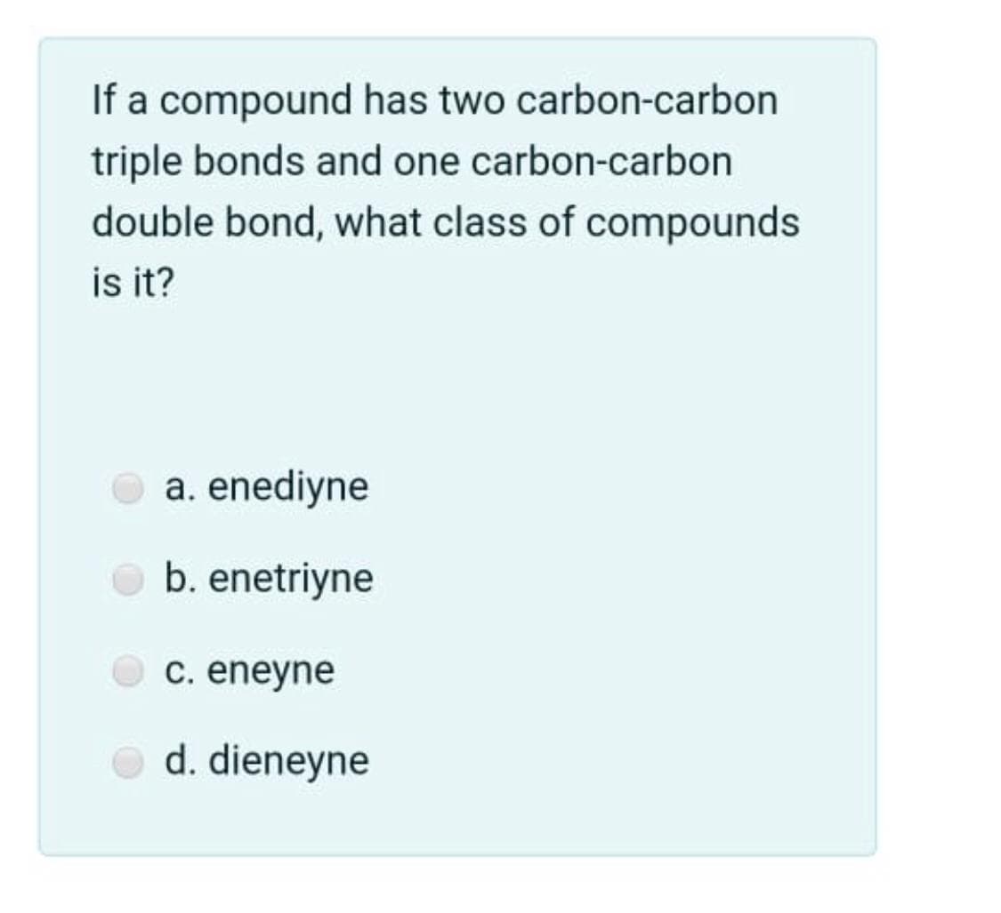 If a compound has two carbon-carbon
triple bonds and one carbon-carbon
double bond, what class of compounds
is it?
a. enediyne
b. enetriyne
C. eneyne
d. dieneyne
