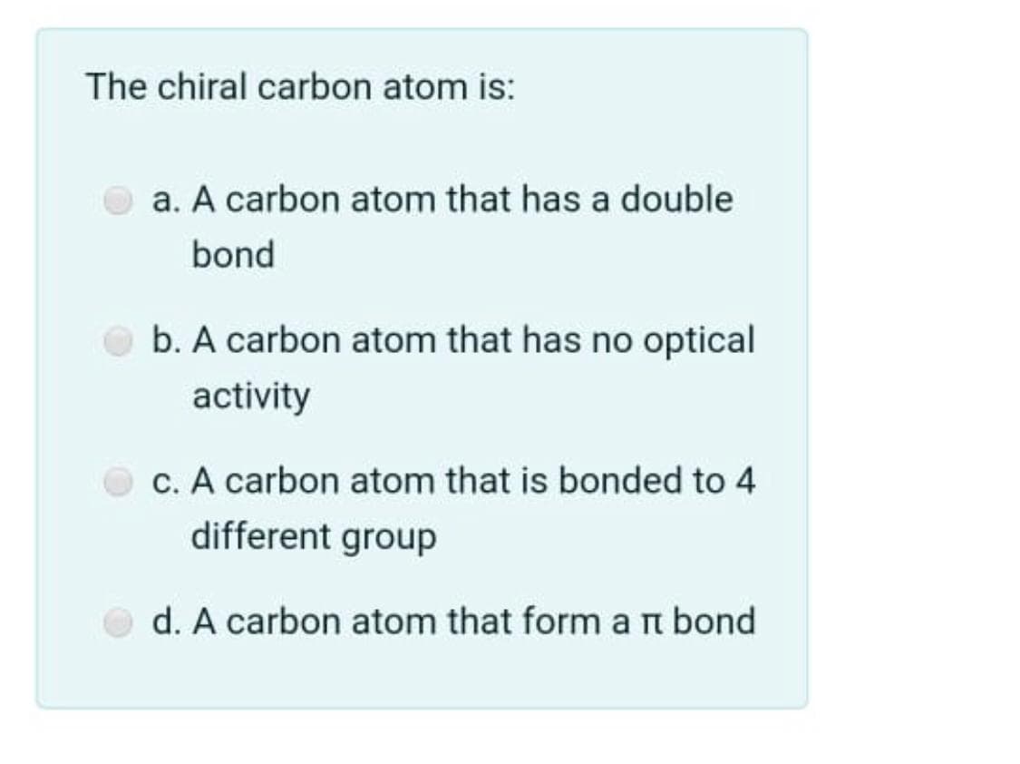 The chiral carbon atom is:
a. A carbon atom that has a double
bond
b. A carbon atom that has no optical
activity
c. A carbon atom that is bonded to 4
different group
d. A carbon atom that form a n bond
