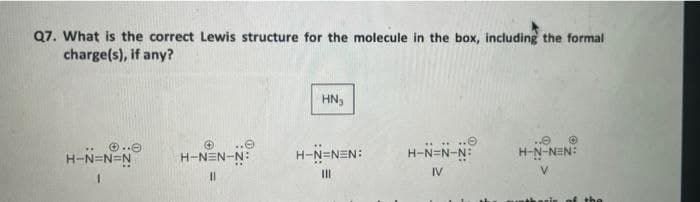 Q7. What is the correct Lewis structure for the molecule in the box, including the formal
charge(s), if any?
HN₂
Ⓒ..
H-N=N=N
H-NEN-N:
H-N=NEN:
H-N=N-N:
IV
H-N-NEN:
V
11
III