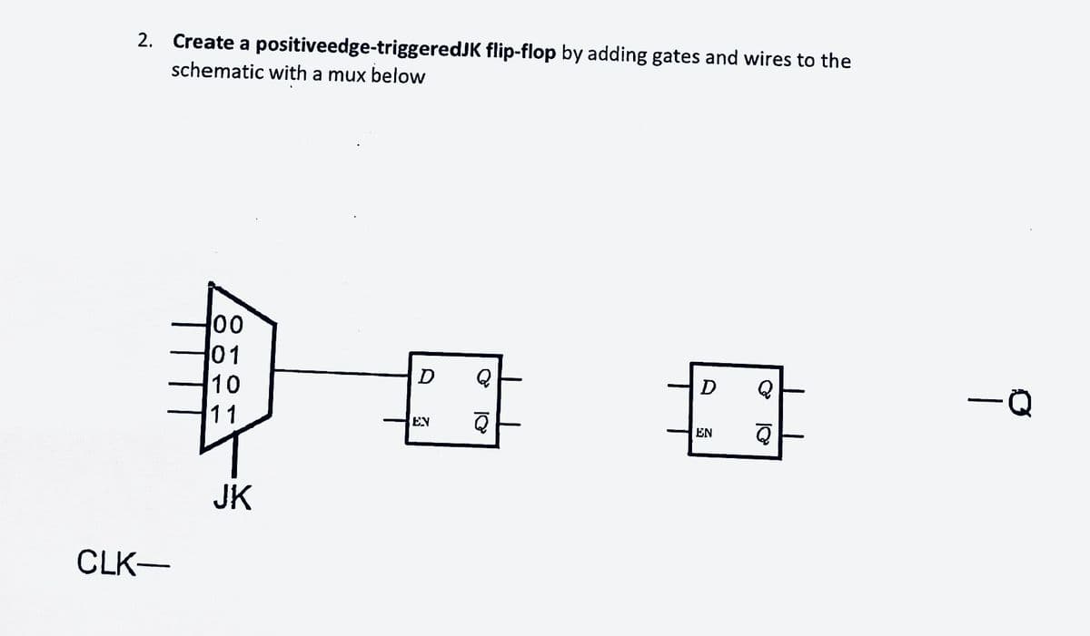 2. Create a positiveedge-triggeredJK flip-flop by adding gates and wires to the
schematic with a mux below
CLK-
00
01
10
11
JK
D
Q
EN Q
D
EN
Q