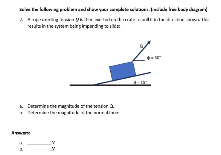 Solve the following problem and show your complete solutions. (include free body diagram)
2. A rope exerting tension Q is then exerted on the crate to pull it in the direction shown. This
results in the system being impending to slide;
a. Determine the magnitude of the tension Q.
b. Determine the magnitude of the normal force.
Answers:
a.
b.
N
N
$ = 30°
0 = 15⁰