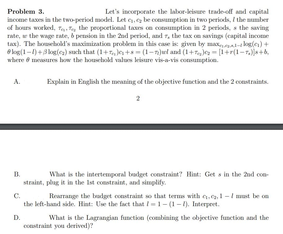 Problem 3.
Let's incorporate the labor-leisure trade-off and capital
income taxes in the two-period model. Let C₁, C₂ be consumption in two periods, I the number
of hours worked, Te, Tez the proportional taxes on consumption in 2 periods, s the saving
rate, w the wage rate, b pension in the 2nd period, and 7, the tax on savings (capital income
tax). The household's maximization problem in this case is: given by maxe₁,e2,8,1-1 log(c₁) +
log(1-1)+Blog (c₂) such that (1+T₁₁) C₁+8 = (1-7)wl and (1+T₂) C₂ = [1+r(1-Ts)]s+b,
where measures how the household values leisure vis-a-vis consumption.
A.
B.
Explain in English the meaning of the objective function and the 2 constraints.
D.
2
What is the intertemporal budget constraint? Hint: Get s in the 2nd con-
straint, plug it in the 1st constraint, and simplify.
C.
Rearrange the budget constraint so that terms with C₁, C2, 1-1 must be on
the left-hand side. Hint: Use the fact that 1-1-(1-1). Interpret.
What is the Lagrangian function (combining the objective function and the
constraint you derived)?