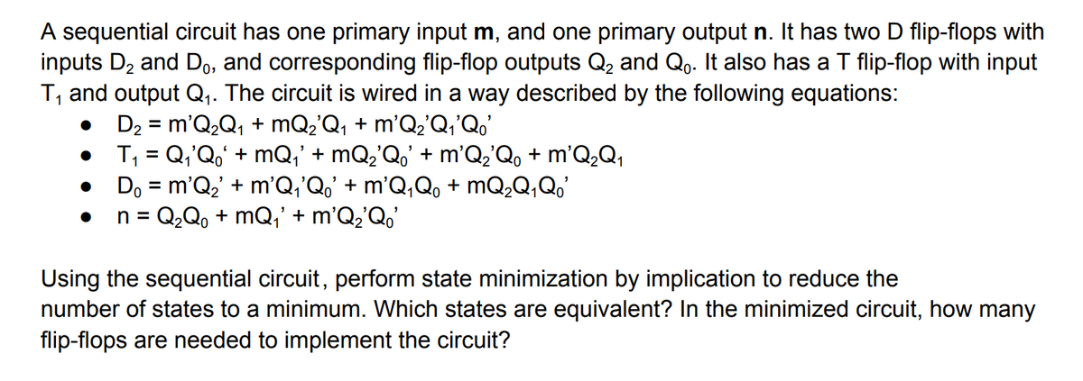 A sequential circuit has one primary input m, and one primary output n. It has two D flip-flops with
inputs D₂ and Do, and corresponding flip-flop outputs Q₂ and Q. It also has a T flip-flop with input
T₁ and output Q₁. The circuit is wired in a way described by the following equations:
●
D₂ = m'Q₂Q₁ + mQ₂'Q₁ + m'Q₂'Q₁'Qo'
T₁ = Q₁'Qo' +mQ₁' + mQ₂'Q' + m'Q₂'Qo + m'Q₂Q₁
1
●
●
Do = m'Q₂' + m²Q₁³Qo' + m²Q₁Q0 + mQ₂Q₁ Qo'
1
n = Q₂Q₁ +mQ₁' + m'Q₂'Qo'
Using the sequential circuit, perform state minimization by implication to reduce the
number of states to a minimum. Which states are equivalent? In the minimized circuit, how many
flip-flops are needed to implement the circuit?