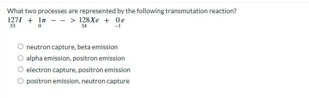 What two processes are represented by the following transmutation reaction?
1271+ In-> 128Xe + Oe
53
54
-1
0
neutron capture, beta emission
alpha emission, positron emission
electron capture, positron emission
positron emission, neutron capture