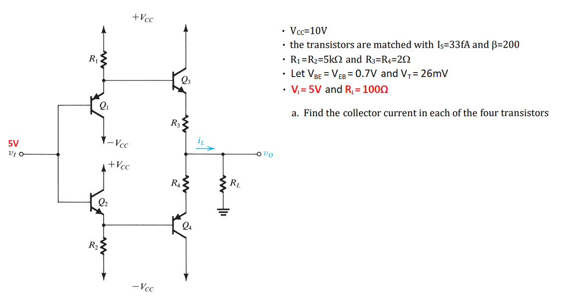 5V
VIO
R₁
2₁
R₂
-Vcc
2₂
+Vcc
+Vcc
-Vcc
Q3
R3
R₁
www11
RL
Ovo
• Vcc=10V
• the transistors are matched with Is=33fA and B=200
• R₁ R₂=5k and R3=R4-202
Let VBE = VEB = 0.7V and V₁ = 26mV
• V₁= 5V and R₁ = 1000
a. Find the collector current in each of the four transistors