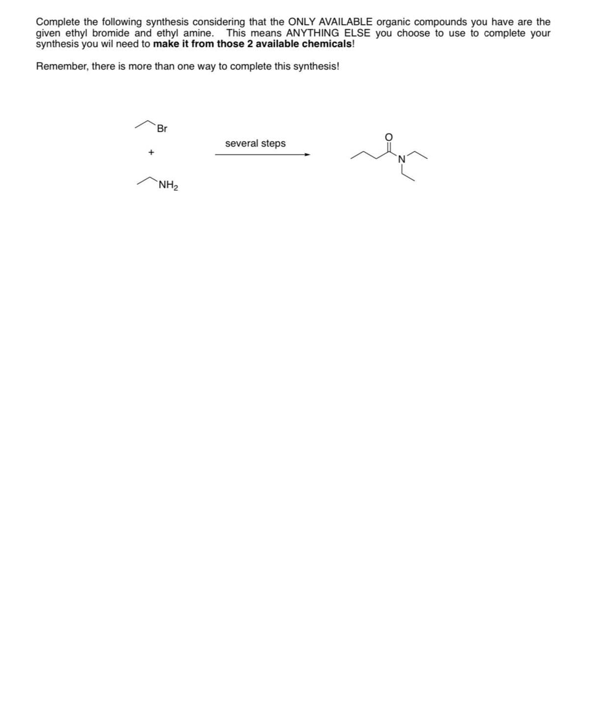 Complete the following synthesis considering that the ONLY AVAILABLE organic compounds you have are the
given ethyl bromide and ethyl amine. This means ANYTHING ELSE you choose to use to complete your
synthesis you wil need to make it from those 2 available chemicals!
Remember, there is more than one way to complete this synthesis!
Br
NH₂
several steps
In