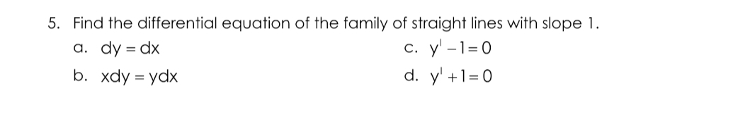 5. Find the differential equation of the family of straight lines with slope 1.
с. у -1-0
d. y' +1=0
а. dy %3D dx
=
b. xdy = ydx
