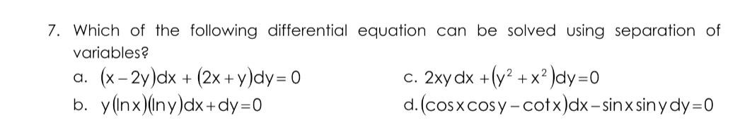 7. Which of the following differential equation can be solved using separation of
variables?
a. (x- 2y)dx + (2x+ y)dy= 0
b. y(nx)(ny)dx+dy=0
c. 2xy dx +(y? + x² )dy=0
d. (cosxcosy -cotx)dx- sinx sin y dy=0
