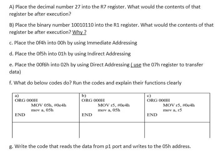 A) Place the decimal number 27 into the R7 register. What would the contents of that
register be after execution?
B) Place the binary number 10010110 into the R1 register. What would the contents of that
register be after execution? Why ?
c. Place the Of4h into 00h by using Immediate Addressing
d. Place the Of5h into 01h by using Indirect Addressing
e. Place the 00f6h into 02h by using Direct Addressing ( use the 07h register to transfer
data)
f. What do below codes do? Run the codes and explain their functions clearly
a)
b)
c)
ORG 000H
ORG 000H
ORG 000H
MOV OSh, #0e4h
MOV r5, #0e4h
mov a, 05h
MOV r5, #0e4h
mov a, 05h
mov a, r5
END
END
END
g. Write the code that reads the data from p1 port and writes to the 05h address.
