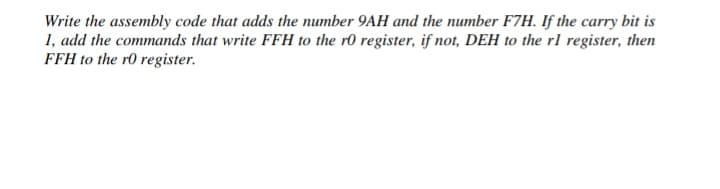 Write the assembly code that adds the number 9AH and the number F7H. If the carry bit is
1, add the commands that write FFH to the r0 register, if not, DEH to the rl register, then
FFH to the r0 register.
