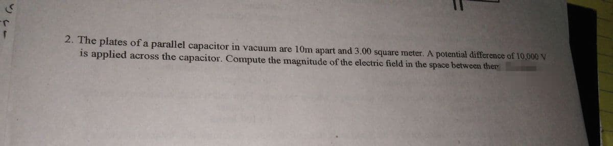 2. The plates of a parallel capacitor in vacuum are 10m apart and 3.00 square meter. A potential difference of 10,000 V
is applied across the capacitor. Compute the magnitude of the electric field in the space between ther
