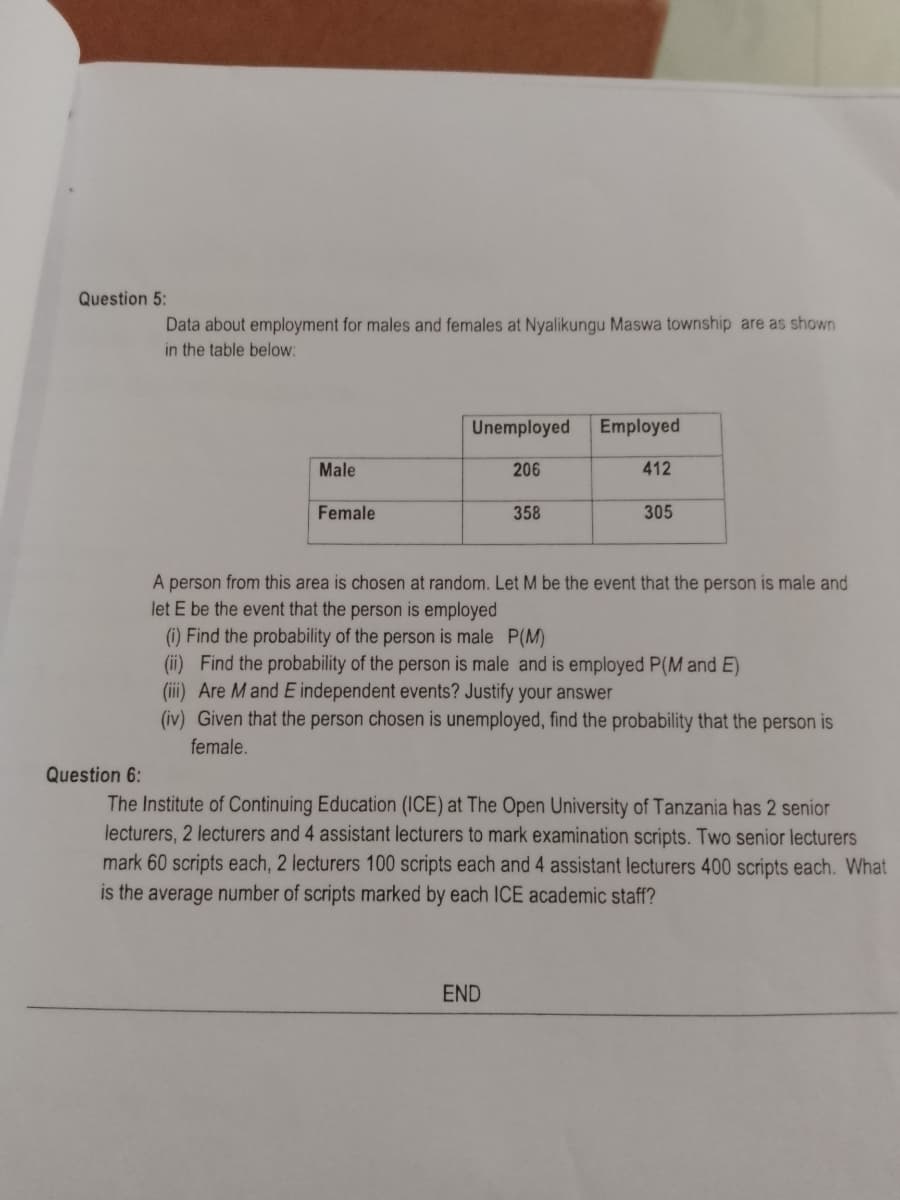 Question 5:
Data about employment for males and females at Nyalikungu Maswa township are as shown
in the table below:
Unemployed
Employed
Male
206
412
Female
358
305
A person from this area is chosen at random. Let M be the event that the person is male and
let E be the event that the person is employed
(i) Find the probability of the person is male P(M)
(ii) Find the probability of the person is male and is employed P(M and E)
(iii) Are Mand E independent events? Justify your answer
(iv) Given that the person chosen is unemployed, find the probability that the person is
female.
Question 6:
The Institute of Continuing Education (ICE) at The Open University of Tanzania has 2 senior
lecturers, 2 lecturers and 4 assistant lecturers to mark examination scripts. Two senior lecturers
mark 60 scripts each, 2 lecturers 100 scripts each and 4 assistant lecturers 400 scripts each. What
is the average number of scripts marked by each ICE academic staff?
END
