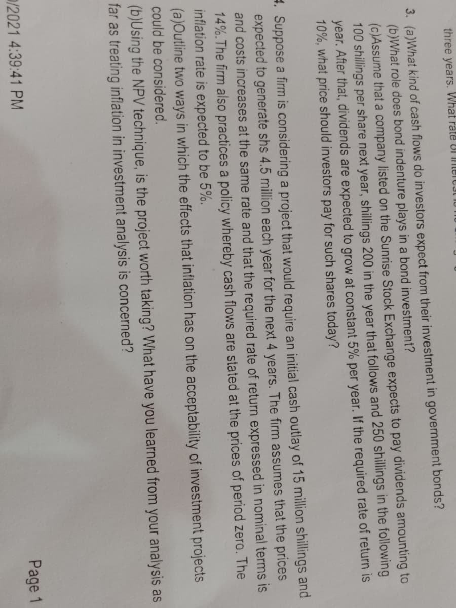 three years. What răte UI merEJI TU
3. (a)What kind of cash flows do investors expect from their investment in government bonds?
(b)What role does bond indenture plays in a bond investment?
(c)Assume that a company listed on the Sunrise Stock Exchange expects to pay dividends amounting to
100 shillings per share next year, shillings 200 in the year that follows and 250 shillings in the following
year. After that, dividends are expected to grow at constant 5% per year. If the required rate of return is
10%, what price should investors pay for such shares today?
4. Suppose a firm is considering a project that would require an initial cash outlay of 15 million shillings and
expected to generate shs 4.5 million each year for the next 4 years. The firm assumes that the prices
and costs increases at the same rate and that the required rate of return expressed in nominal terms is
14%.The firm also practices a policy whereby cash flows are stated at the prices of period zero. The
inflation rate is expected to be 5%.
(a)Outline two ways in which the effects that inflation has on the acceptability of investment projects
could be considered.
(b)Using the NPV technique, is the project worth taking? What have you learned from your analysis as
far as treating inflation in investment analysis is concerned?
/2021 4:39:41 PM
Page 1
