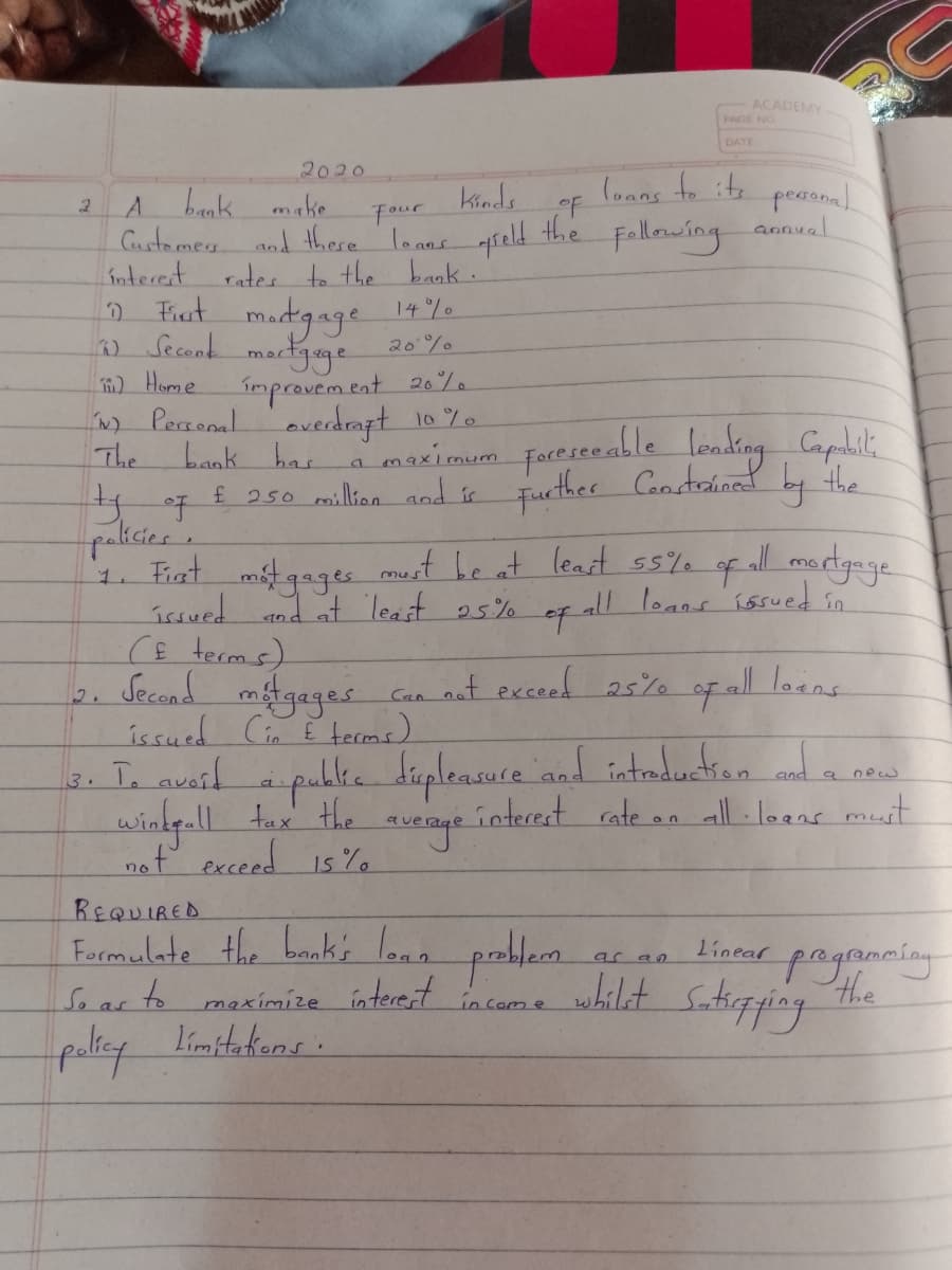 ACADEMY
PAGE NG
DATE
2020
(oans to its
peaonal
annual
Kinds
A bank make
Custamey
oF
the Fallowing
Four
and there lo ans
rates to the bank.
Fist
Interet
madgage
14 %
) Secand martgage
) Home
N) Persoal
The
20%
improvem tat 20%
bank has
£ 250 million aod i Tuether Cuter
overdrapt 10 %.
a maximum
faeiceable londing Caplit.
Fucther Candtained by the
paksies.
1. Fiat mtgagee most he at leart s5% of all mardgege
issued nd at Teast 25%
must be at leart ss%% of all mortgage
ef all loans issued in
1.
CE terms)
Gan nat exceed 25% of all loans
Second
gages
issued Cin E tecms)
2.
publke diplensuce andd intreducian a
interest rate on all-loans muit
3. Te auail
new
windy-ll t the
nof exceed 1s %
REQUIRED
Formulate the bnks lonn
So as to maximize ínterent
pagrmcíng
the
Stupping
ar an
linear
whilet
in Com e
paliey limitekions.
