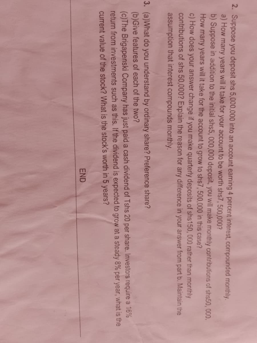 2. Suppose you deposit shs 5,000,000 into an account earning 4 percent interest, compounded monthly.
a) How many years will it take for your account to be worth shs7, 500,000?
b) Suppose in addition to the initial shs5, 000,000 deposit, you will make monthly contributions of shs50, 000.
How many years will it take for the account to grow to shs7, 500,000 in this case?
c) How does your answer change if you make quarterly deposits of shs150, 000 rather than monthly
contributions of shs 50,000? Explain the reason for any difference in your answer from part b. Maintain the
assumption that interest compounds monthly.
3. (a)What do you understand by ordinary share? Preference share?
(b)Give features of each of the two?
(c)The Brigapenski Company has just paid a cash dividend of Tshs 20 per share. Investors require a 16%
return from investments such as this. If the dividend is expected to grow at a steady 8% per year, what is the
current value of the stock? What is the stock's worth in 5 years?
END