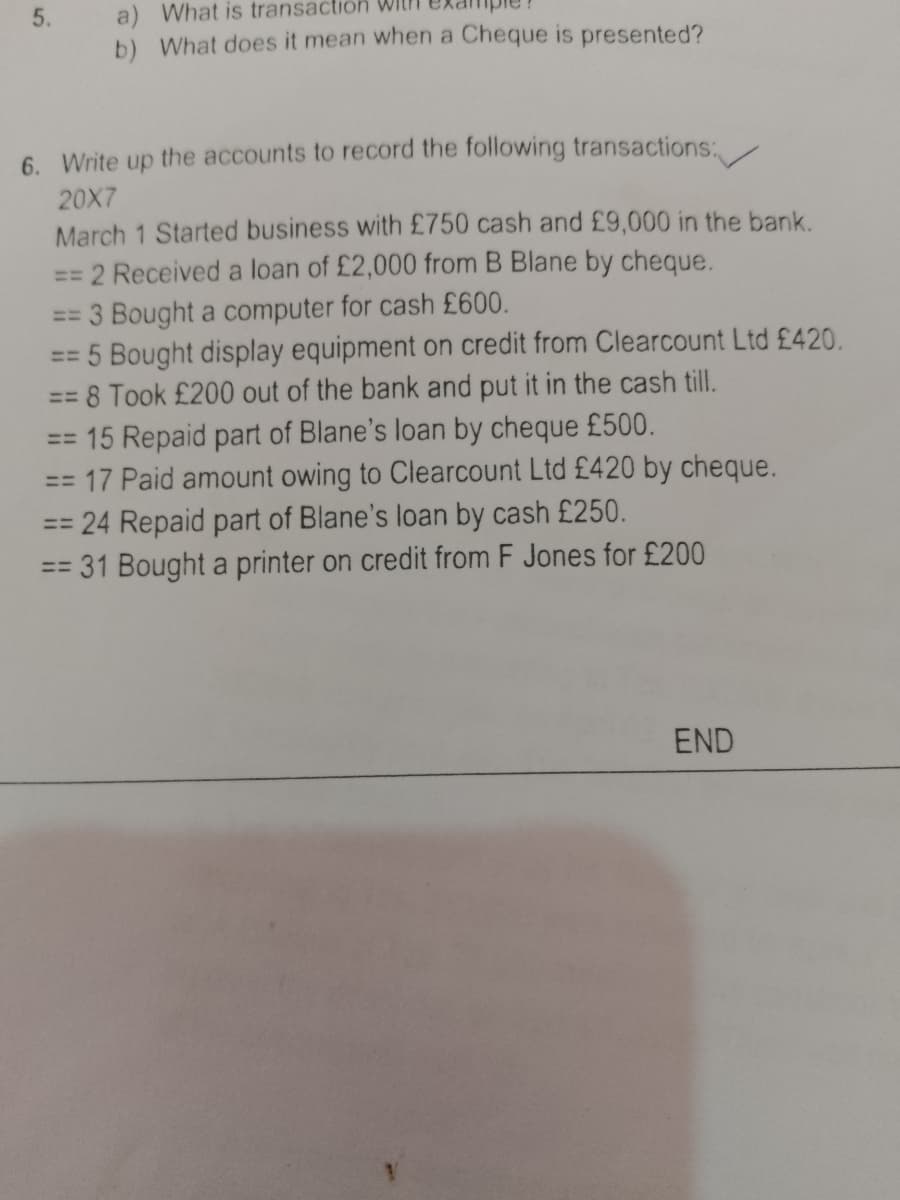 5.
a) What is transaction WIth
b) What does it mean when a Cheque is presented?
6. Write up the accounts to record the following transactions:
20X7
March 1 Started business with £750 cash and £9,000 in the bank.
2 Received a loan of £2,000 from B Blane by cheque.
== 3 Bought a computer for cash £600.
== 5 Bought display equipment on credit from Clearcount Ltd £420.
= 8 Took £200 out of the bank and put it in the cash till.
== 15 Repaid part of Blane's loan by cheque £500.
== 17 Paid amount owing to Clearcount Ltd £420 by cheque.
%3D
24 Repaid part of Blane's loan by cash £250.
= 31 Bought a printer on credit from F Jones for £200
%3D
END
