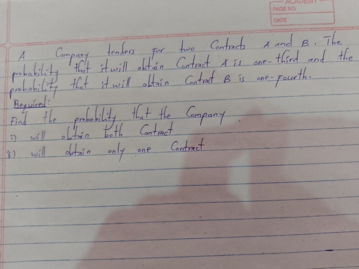 AC
PAGE NO.
DATE
Compant
tenders
hwo Contract
por
and B.
The
HCt Hwill olt'án Cotect Au ene- third and the
-pueth.
pobability that itwill altoin Gontat B is
Reguírad:
End the pabebility that Hhe Gompany
oll oftén teth Contract
will
one-
Hhat the Compant
Contract
one
