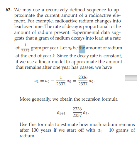 62. We may use a recursively defined sequence to ap-
proximate the current amount of a radioactive ele-
ment. For example, radioactive radium changes into
lead over time. The rate of decay is proportional to the
amount of radium present. Experimental data sug-
gests that a gram of radium decays into lead at a rate
of
gram per year. Let a; be the amount of radium
2337
at the end of year k. Since the decay rate is constant,
if we use a linear model to approximate the amount
that remains after one year has passes, we have
2336
ao.
2337
1
a1 = ao -
2337
ao
More generally, we obtain the recursion formula
2336
ak+1
2337
Use this formula to estimate how much radium remains
after 100 years if we start off with ao
radium.
10 grams of
