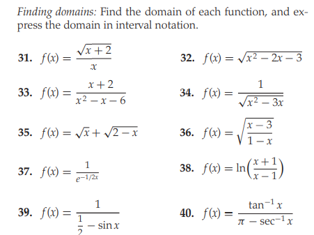 Finding domains: Find the domain of each function, and ex-
press the domain in interval notation.
Vx +2
31. f(x) =
32. f(x) = /x2 – 2x – 3
x+ 2
1
33. f(x) =
34. f(x) =
х2 — х — 6
Vx2 – 3x
x – 3
35. f(x) = Jx + /2 – x
36. f(x) =
1-x
1
37. f(x) =
38. f(x) = In
()
e-1/2x
X-
1
tan-1x
39. f(x) =
40. ƒ(x)
- sinx
I - sec-lx
