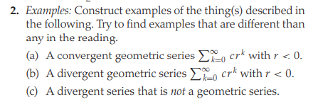 2. Examples: Construct examples of the thing(s) described in
the following. Try to find examples that are different than
any in the reading.
(a) A convergent geometric series E, crk withr < 0.
(b) A divergent geometric series i, crk with r < 0.
(c) A divergent series that is not a geometric series.
