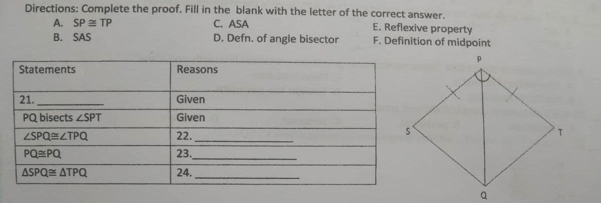 Directions: Complete the proof. Fill in the blank with the letter of the correct answer.
A. SP TP
C. ASA
E. Reflexive property
B. SAS
D. Defn. of angle bisector
F. Definition of midpoint
P
Statements
Reasons
21.
Given
PQ bisects ZSPT
Given
<SPQ=/TPQ
22.
PQ PQ
23.
ASPQ ATPQ
24.
Q
T