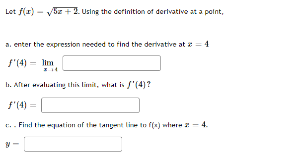 Let f(x) = √5x + 2. Using the definition of derivative at a point,
a. enter the expression needed to find the derivative at x = 4
f'(4) = lim
I →4
b. After evaluating this limit, what is f'(4)?
f'(4)
=
c. . Find the equation of the tangent line to f(x) where x = 4.
y =