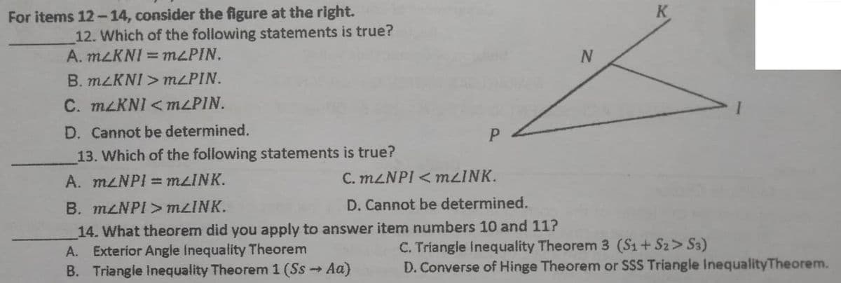 For items 12-14, consider the figure at the right.
12. Which of the following statements is true?
A. mLKNI = m2PIN,
B. m2KNI>m<PIN.
C. m/KNI <m<PIN.
D. Cannot be determined.
P
13. Which of the following statements is true?
A. m/NPI = mLINK.
C. mLNPI < mLINK.
B. mLNPI > mLINK.
D. Cannot be determined.
14. What theorem did you apply to answer item numbers 10 and 11?
A. Exterior Angle Inequality Theorem
B. Triangle Inequality Theorem 1 (Ss → Aa)
N
K
C. Triangle Inequality Theorem 3 (S1+S2> S3)
D. Converse of Hinge Theorem or SSS Triangle InequalityTheorem.