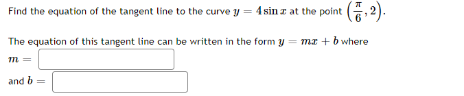 Find the equation of the tangent line to the curve y = 4 sina at the point (7,2).
The equation of this tangent line can be written in the form y = mx + b where
m
and b =