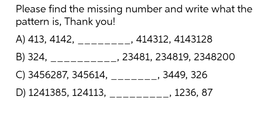Please find the missing number and write what the
pattern is, Thank you!
A) 413, 4142,
414312, 4143128
B) 324,
23481, 234819, 2348200
C) 3456287, 345614,
3449, 326
D) 1241385, 124113,
1236, 87

