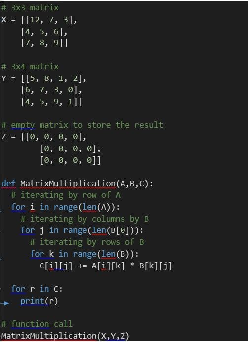# 3x3 matrix
X = [[12, 7, 3],
[4, 5, 6],
[7, 8, 9]]
# 3x4 matrix
Y = [[5, 8, 1, 2],
[6, 7, 3, 0],
[4, 5, 9, 1]]
%3D
# empty matrix to store the result
Z = [[0, 0, 0, 0],
[0, о, о, е],
[0, е, в, е]]
%3D
def MatrixMultiplication(A,B,C):
# iterating by row of A
for i in range(len(A)):
# iterating by columns by B
for j in range(len(B[0])):
# iterating by rows of B
for k in range(len(B)):
C[i][j] += A[i][k] * B[k][j]
for r in C:
print(r)
# function call
MatrixMultiplication(X,Y,z)
