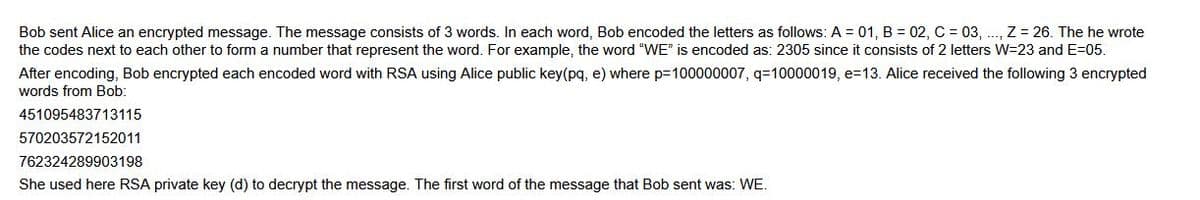 Bob sent Alice an encrypted message. The message consists of 3 words. In each word, Bob encoded the letters as follows: A = 01, B = 02, C = 03, ..., Z = 26. The he wrote
the codes next to each other to form a number that represent the word. For example, the word "WE" is encoded as: 2305 since it consists of 2 letters W=23 and E=05.
After encoding, Bob encrypted each encoded word with RSA using Alice public key(pq, e) where p=100000007, q=10000019, e=13. Alice received the following 3 encrypted
words from Bob:
451095483713115
570203572152011
762324289903198
She used here RSA private key (d) to decrypt the message. The first word of the message that Bob sent was: WE.
