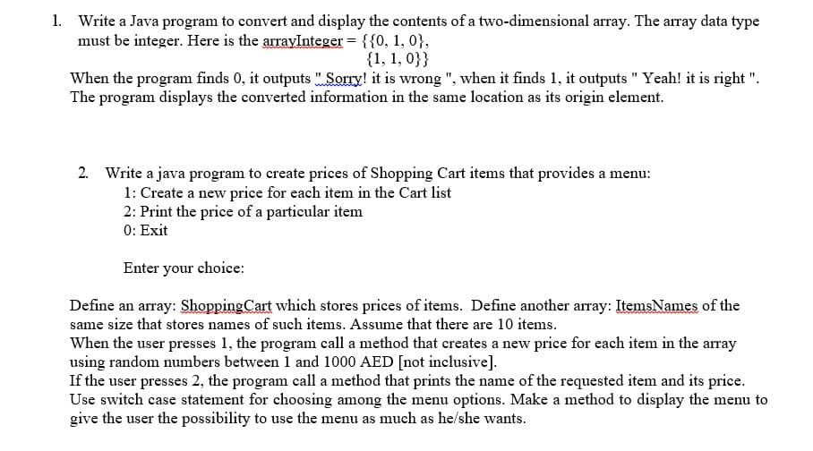 1. Write a Java program to convert and display the contents of a two-dimensional array. The array data type
must be integer. Here is the arravInteger = {{0, 1, 0},
{1, 1, 0}}
When the program finds 0, it outputs " Sorry! it is wrong ", when it finds 1, it outputs " Yeah! it is right ".
The program displays the converted information in the same location as its origin element.
2. Write a java program to create prices of Shopping Cart items that provides a menu:
1: Create a new price for each item in the Cart list
2: Print the price of a partieular item
0: Exit
Enter your choice:
Define an array: Shopping Cart which stores prices of items. Define another array: ItemsNames of the
same size that stores names of such items. Assume that there are 10 items.
When the user presses 1, the program call a method that creates a new price for each item in the array
using random numbers between 1 and 1000 AED [not inclusive].
If the user presses 2, the program call a method that prints the name of the requested item and its price.
Use switch case statement for choosing among the menu options. Make a method to display the menu to
give the user the possibility to use the menu as much as he/she wants.
