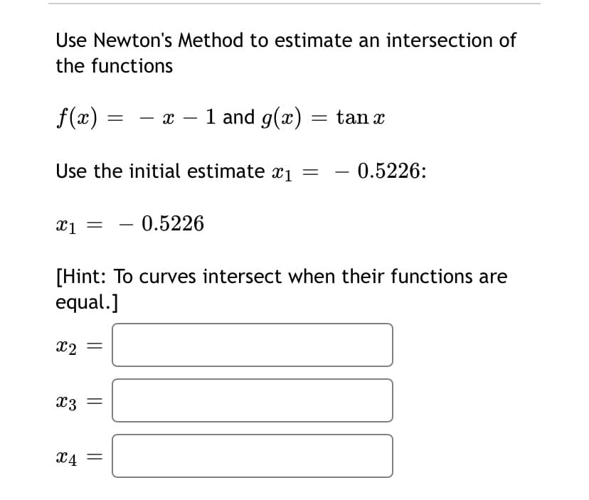 Use Newton's Method to estimate an intersection of
the functions
f(x) = – x – 1 and g(x) = tan r
Use the initial estimate x1 =
- 0.5226:
-
xi = - 0.5226
[Hint: To curves intersect when their functions are
equal.]
X2
x3
X4 =
