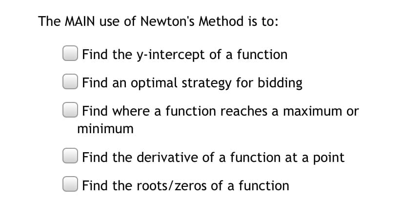 The MAIN use of Newton's Method is to:
Find the y-intercept of a function
Find an optimal strategy for bidding
Find where a function reaches a maximum or
minimum
Find the derivative of a function at a point
Find the roots/zeros of a function
