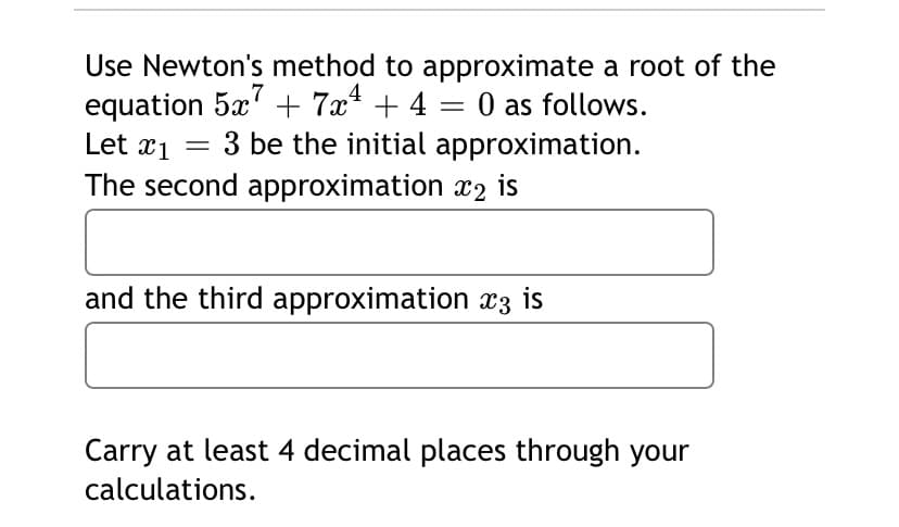 Use Newton's method to approximate a root of the
equation 5x' + 7x* + 4 = 0 as follows.
3 be the initial approximation.
7
Let x1
||
The second approximation x2 is
and the third approximation x3 is
Carry at least 4 decimal places through your
calculations.
