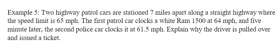Example 5: Two highway patrol cars are stationed 7 miles apart along a straight highway where
the speed limit is 65 mph. The first patrol car clocks a white Ram 1500 at 64 mph, and five
minute later, the second police car clocks it at 61.5 mph. Explain why the driver is pulled over
and issued a ticket.

