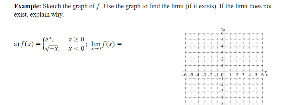 Example: Sketch the graph of f. Use the graph to find the limit (if it exists). If the limit does not
exist, explain why.
x20
a) f(x) =
-x, x<0' lim f(x)
-6 -5 -4 -3 -2 -1 0l
4
5 6 x
