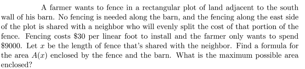 A farmer wants to fence in a rectangular plot of land adjacent to the south
wall of his barn. No fencing is needed along the barn, and the fencing along the east side
of the plot is shared with a neighbor who will evenly split the cost of that portion of the
fence. Fencing costs $30 per linear foot to install and the farmer only wants to spend
$9000. Let x be the length of fence that's shared with the neighbor. Find a formula for
the area A(x) enclosed by the fence and the barn. What is the maximum possible area
enclosed?
