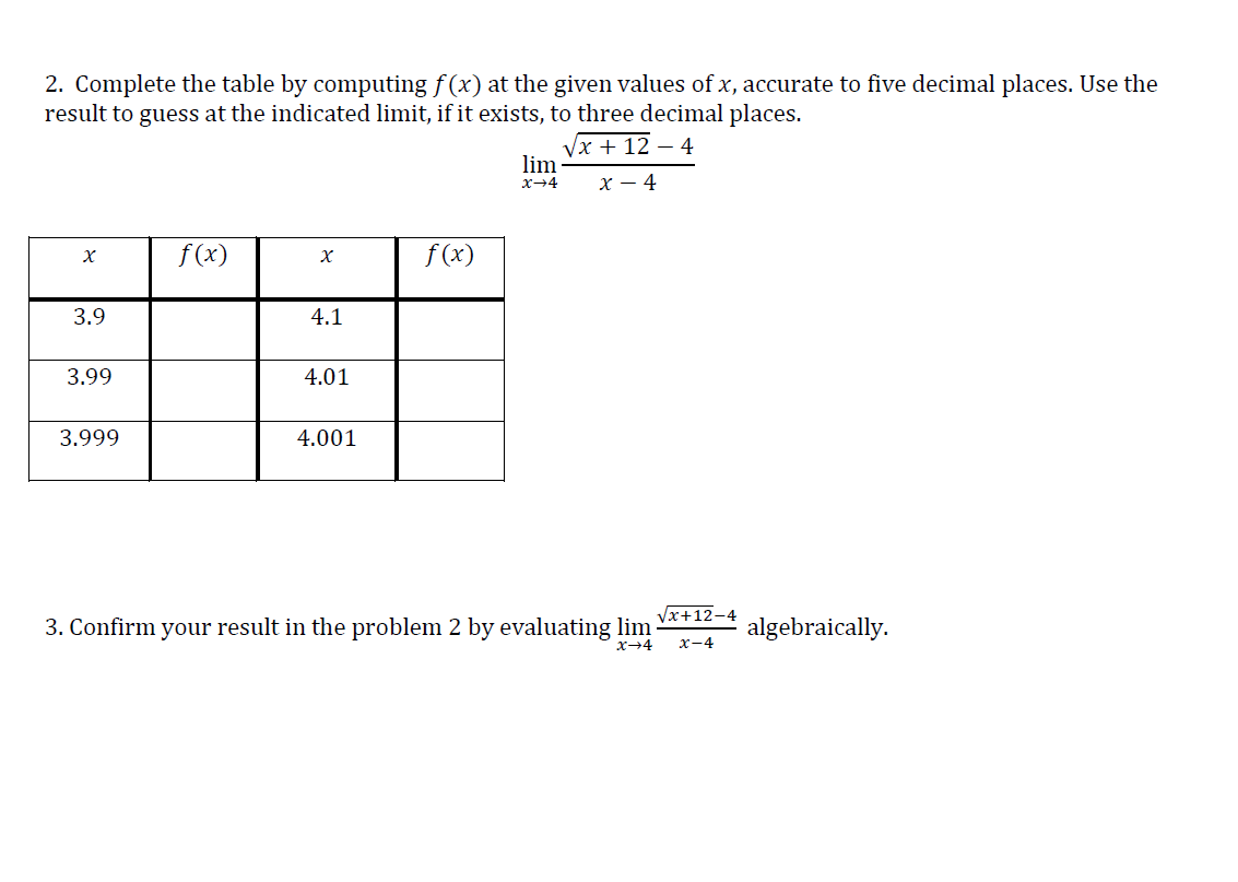 2. Complete the table by computing f (x) at the given values of x, accurate to five decimal places. Use the
result to guess at the indicated limit, if it exists, to three decimal places.
Vx + 12 – 4
lim
х-4
х — 4
f (x)
f (x)
3.9
4.1
3.99
4.01
3.999
4.001
Vx+12-4
3. Confirm your result in the problem 2 by evaluating lim
x-4
algebraically.
x-4
