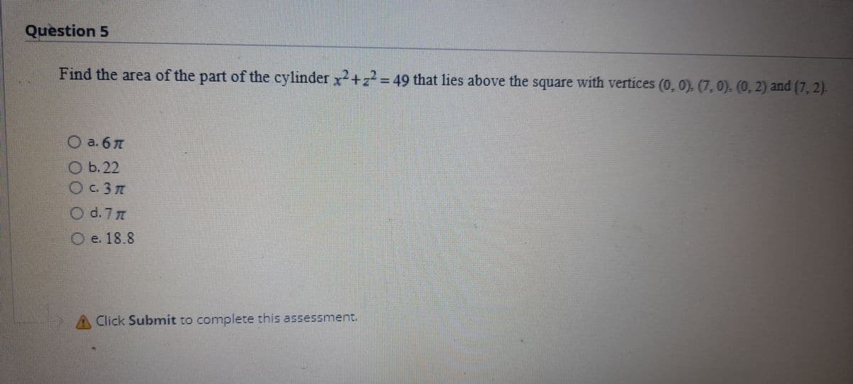 Question 5
Find the area of the part of the cylinder x +2= 49 that lies above the square with vertices (0, 0). (7,0), (0, 2) and (7, 2).
O a. 6
O b.22
O d. 7 m
O e. 18.8
Click Submit to complete this assessment.
