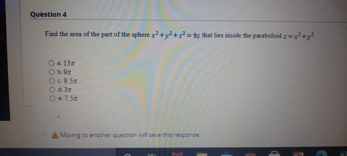 Question 4
Find the area of the part of the sphere x+y+z²= 9z that lies inside the paraboloid z=x²+y².
Oa. 137
Ob.97
Oc.9.5
O d.37
O e.7.5m
Moving to another question will save this response.
