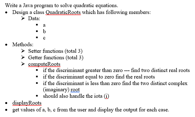 Write a Java program to solve quadratic equations.
• Design a class QuadraticRoots which has following members:
> Data:
• Methods:
> Setter functions (total 3)
Getter functions (total 3)
computeRoots
if the discriminant greater than zero --- find two distinct real roots
• if the discriminant equal to zero find the real roots
if the discriminant is less than zero find the two distinct complex
(imaginary) root
should also handle the iota (i)
• displayRoots
• get values of a, b, c from the user and display the output for each case.
